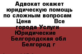 Адвокат окажет юридическую помощь по сложным вопросам  › Цена ­ 1 200 - Все города Услуги » Юридические   . Белгородская обл.,Белгород г.